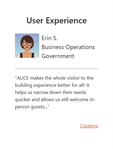 User Experience: “ALICE makes the whole visitor to the building experience better for all! It helps us narrow down their needs quicker and allows us still welcome in-person guests…” - Erin S., Business Operations, Government