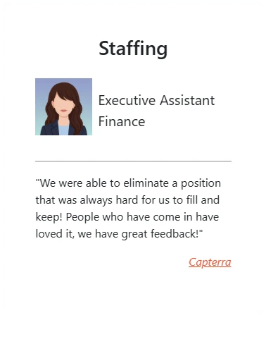 Staffing: “We were able to eliminate a position that was always hard for us to fill and keep! People who have come in have loved it, we have great feedback!” - Executive Assistant, Finance